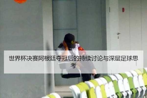 世界杯决赛阿根廷夺冠后的持续讨论与深层足球思考